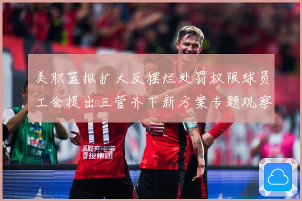 美职篮拟扩大反摆烂处罚权限球员工会提出三管齐下新方案专题观察-深度解析