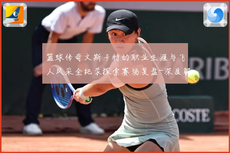 篮球传奇文斯卡特的职业生涯与飞人风采全纪录探索赛场复盘-深度解析