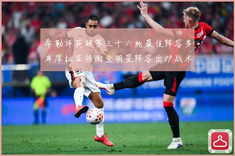希勒评英超第三十六轮最佳阵容多库席拉亚领衔全明星阵容出炉战术观察-深度解析