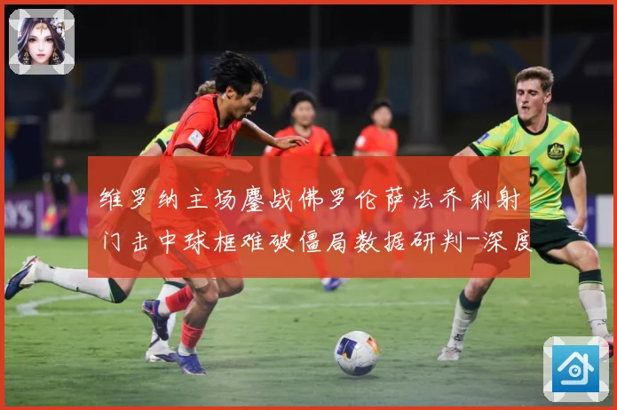 维罗纳主场鏖战佛罗伦萨法乔利射门击中球框难破僵局数据研判-深度解析