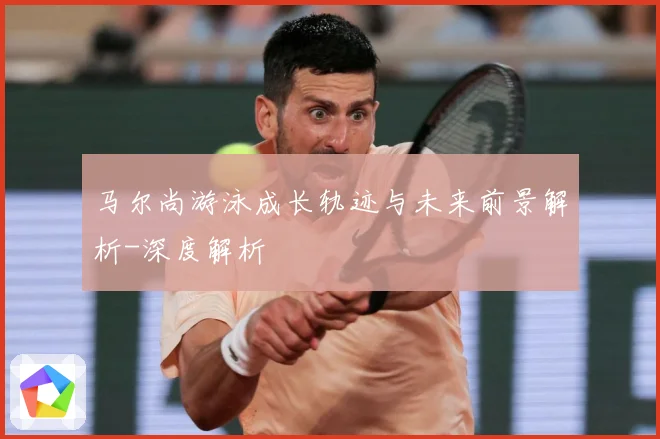 马尔尚游泳成长轨迹与未来前景解析-深度解析