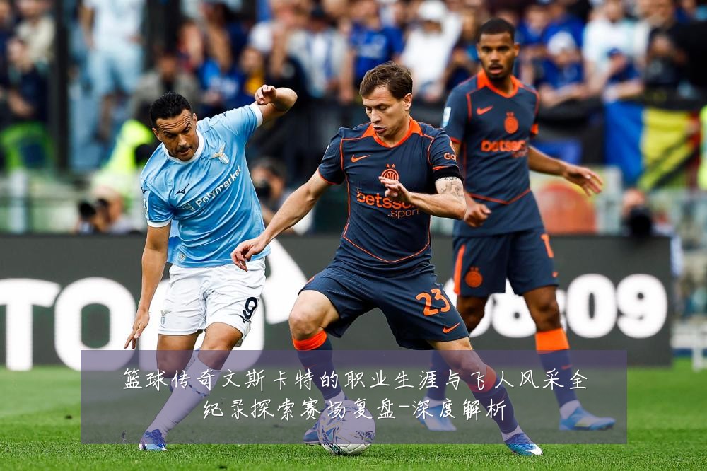 篮球传奇文斯卡特的职业生涯与飞人风采全纪录探索赛场复盘-深度解析